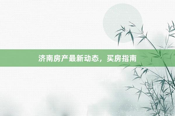 济南房产最新动态,买房指南